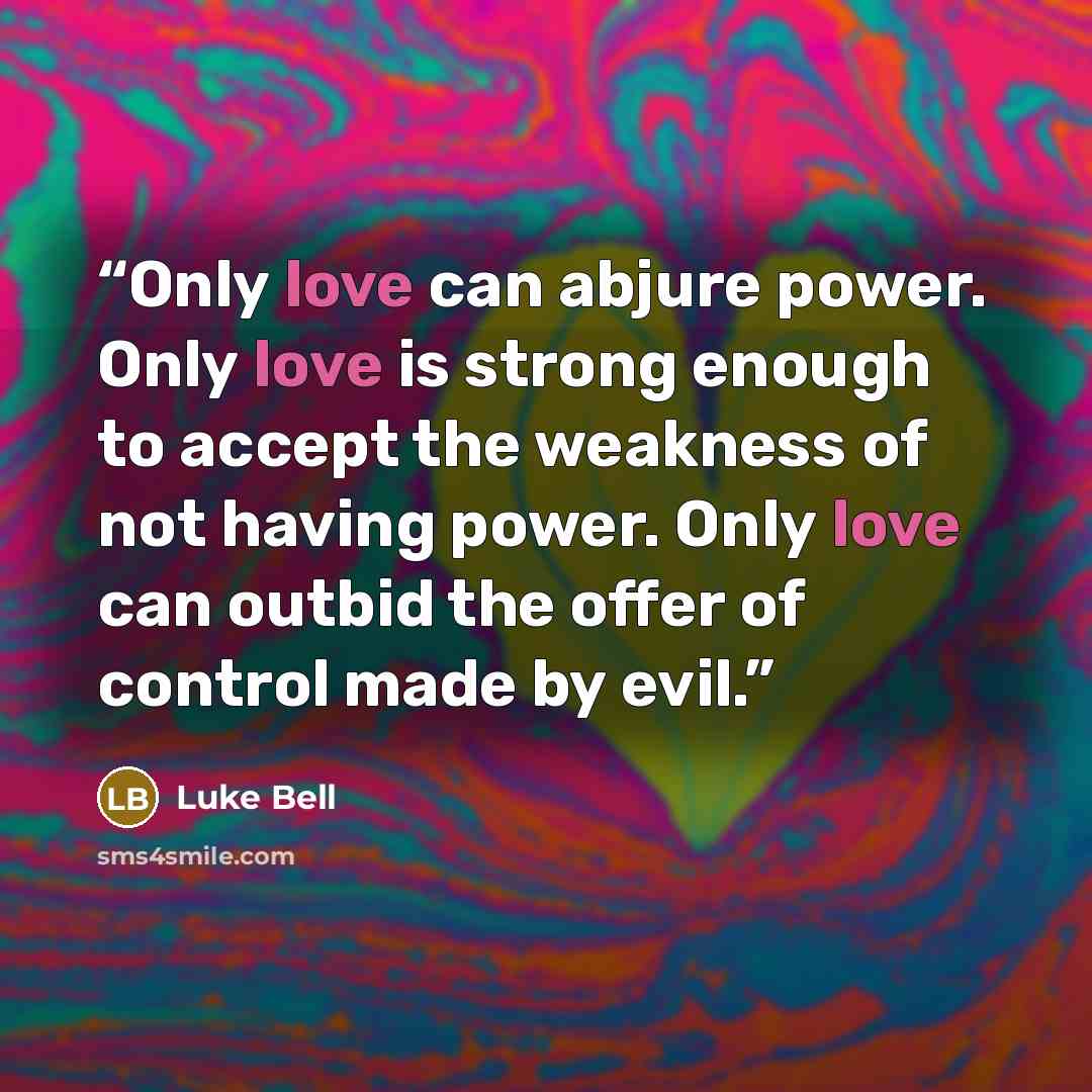 “Only love can abjure power. Only love is strong enough to accept the weakness of not having power. Only love can outbid the offer of control made by evil.” quote by Luke Bell