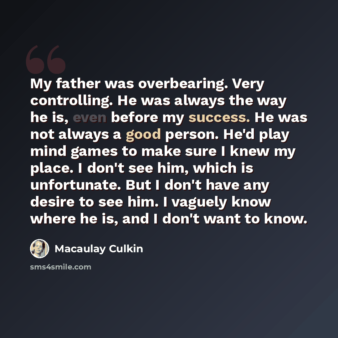 “My father was overbearing. Very controlling. He was always the way he is, even before my success. He was not always a good person. He'd play mind games to make sure I knew my place. I don't see him, which is unfortunate. But I don't have any desire to see him. I vaguely know where he is, and I…” quote by Macaulay Culkin