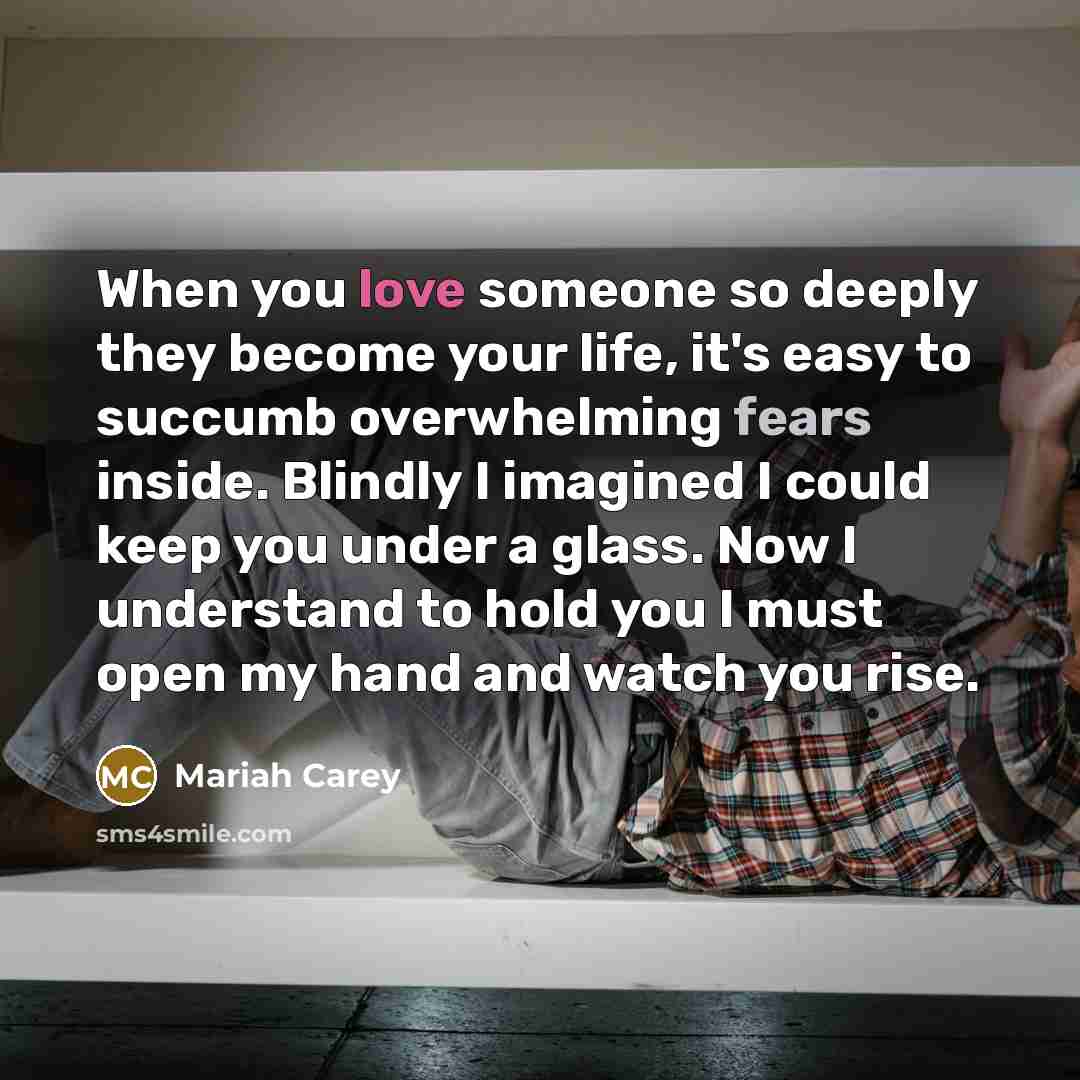 “When you love someone so deeply they become your life, it's easy to succumb overwhelming fears inside. Blindly I imagined I could keep you under a glass. Now I understand to hold you I must open my hand and watch you rise.” quote by Mariah Carey