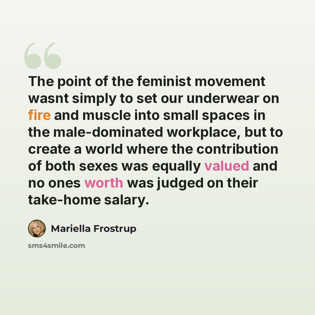 “The point of the feminist movement wasnt simply to set our underwear on fire and muscle into small spaces in the male-dominated workplace, but to create a world where the contribution of both sexes was equally valued and no ones worth was judged on their take-home salary.” quote by Mariella Frostrup