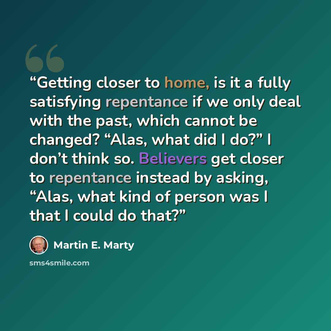 “Getting closer to home, is it a fully satisfying repentance if we only deal with the past, which cannot be changed? “Alas, what did I do?” I don’t think so. Believers get closer to repentance instead by asking, “Alas, what kind of person was I that I could do that?” quote by Martin E. Marty