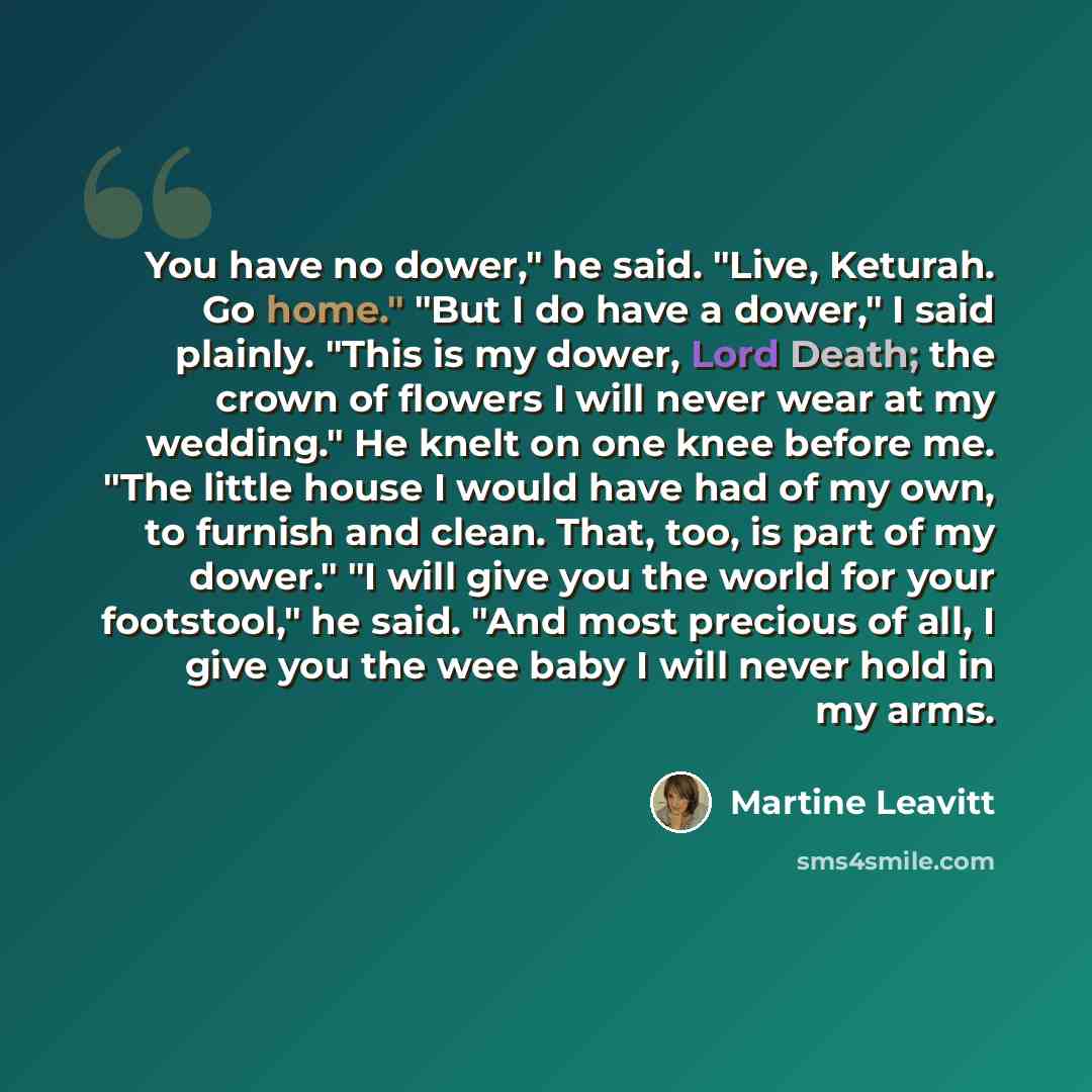 “You have no dower," he said. "Live, Keturah. Go home." "But I do have a dower," I said plainly. "This is my dower, Lord Death; the crown of flowers I will never wear at my wedding." He knelt on one knee before me. "The little house I would have had of my own, to furnish and clean. That, too, is…” quote by Martine Leavitt