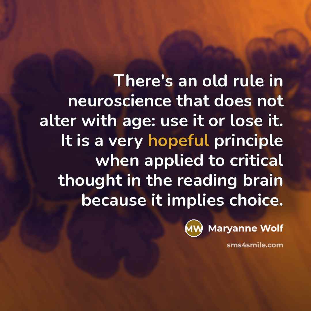 “There's an old rule in neuroscience that does not alter with age: use it or lose it. It is a very hopeful principle when applied to critical thought in the reading brain because it implies choice.” quote by Maryanne Wolf