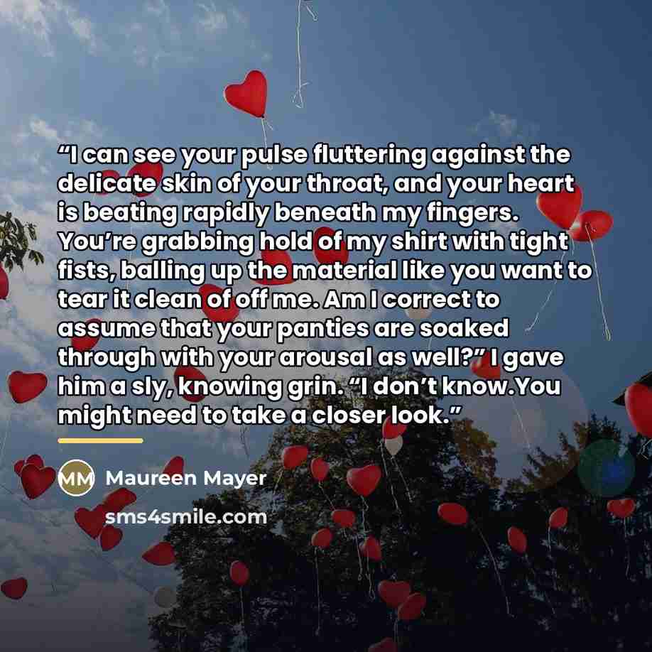 “I can see your pulse fluttering against the delicate skin of your throat, and your heart is beating rapidly beneath my fingers. You’re grabbing hold of my shirt with tight fists, balling up the material like you want to tear it clean of off me. Am I correct to assume that your panties are soaked…” quote by Maureen Mayer