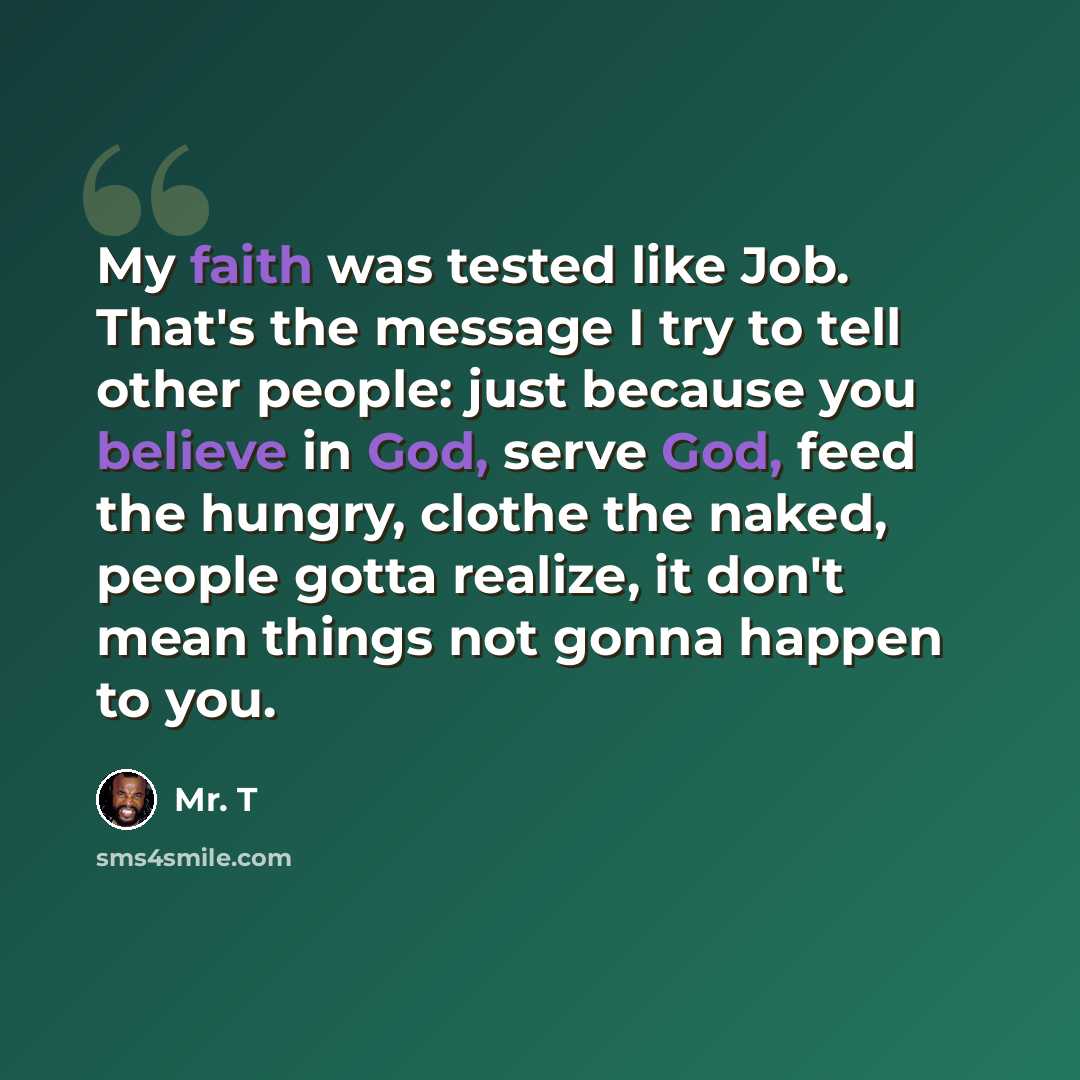 “My faith was tested like Job. That's the message I try to tell other people: just because you believe in God, serve God, feed the hungry, clothe the naked, people gotta realize, it don't mean things not gonna happen to you.” quote by Mr. T