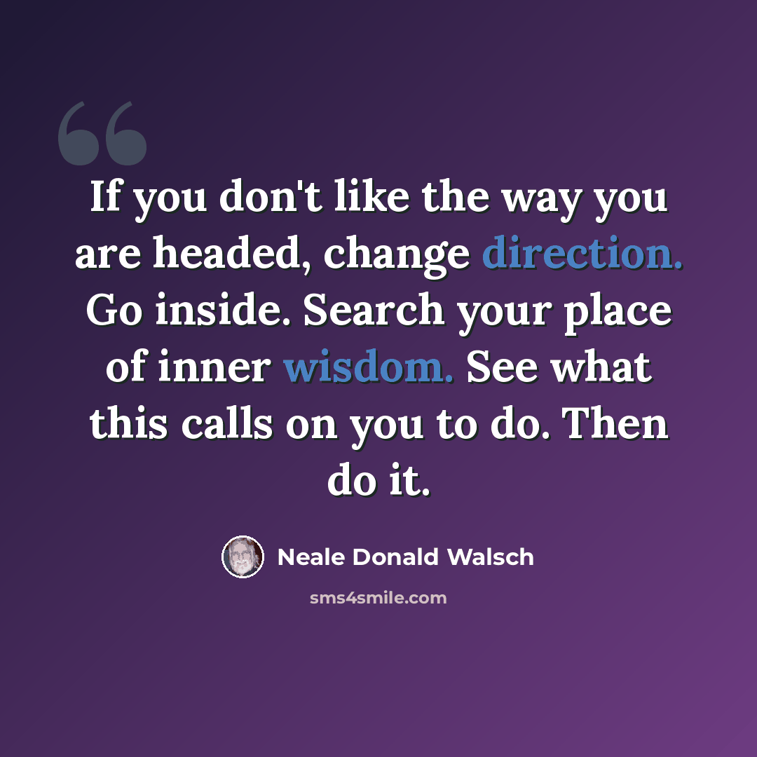 “If you don't like the way you are headed, change direction. Go inside. Search your place of inner wisdom. See what this calls on you to do. Then do it.” quote by Neale Donald Walsch