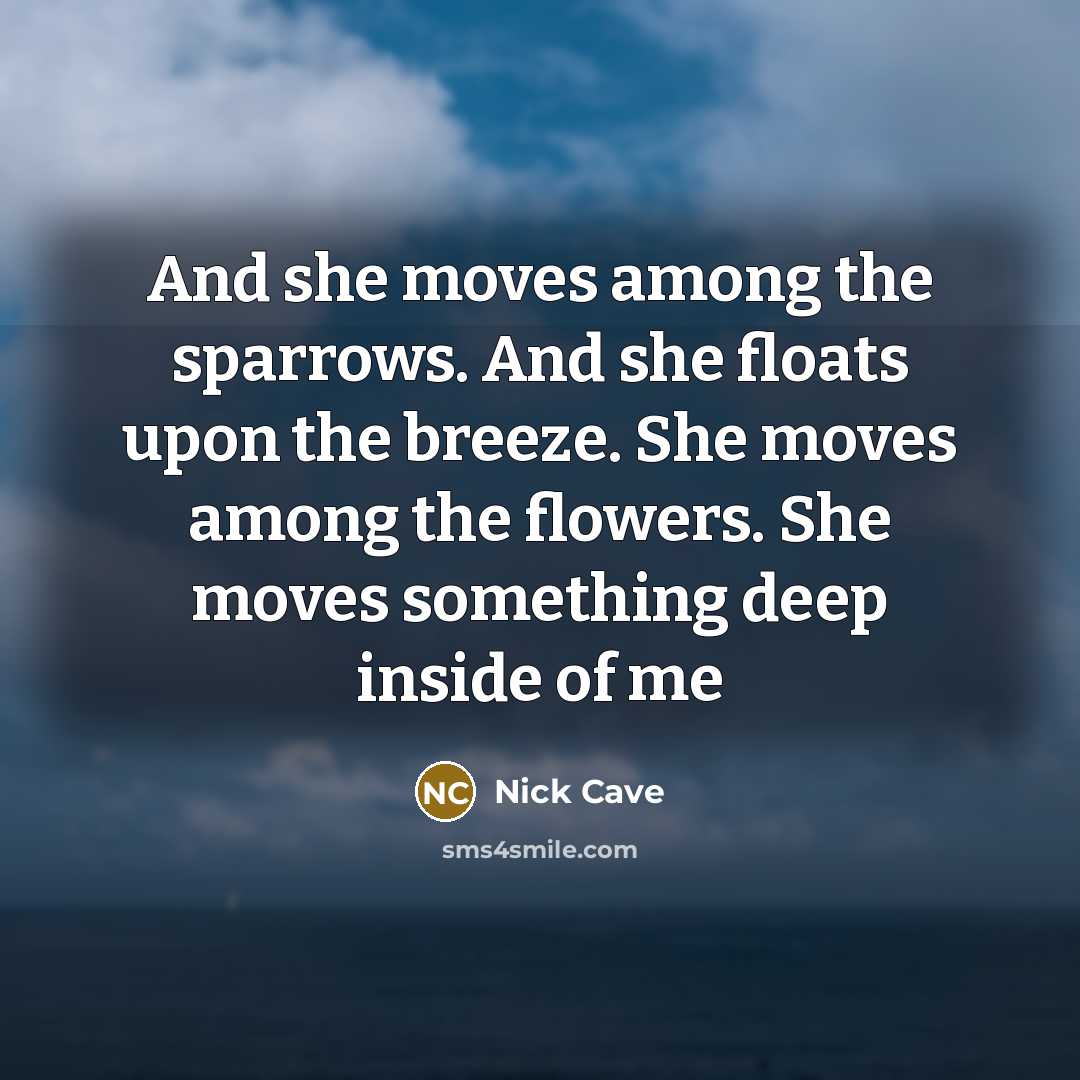 “And she moves among the sparrows. And she floats upon the breeze. She moves among the flowers. She moves something deep inside of me” quote by Nick Cave