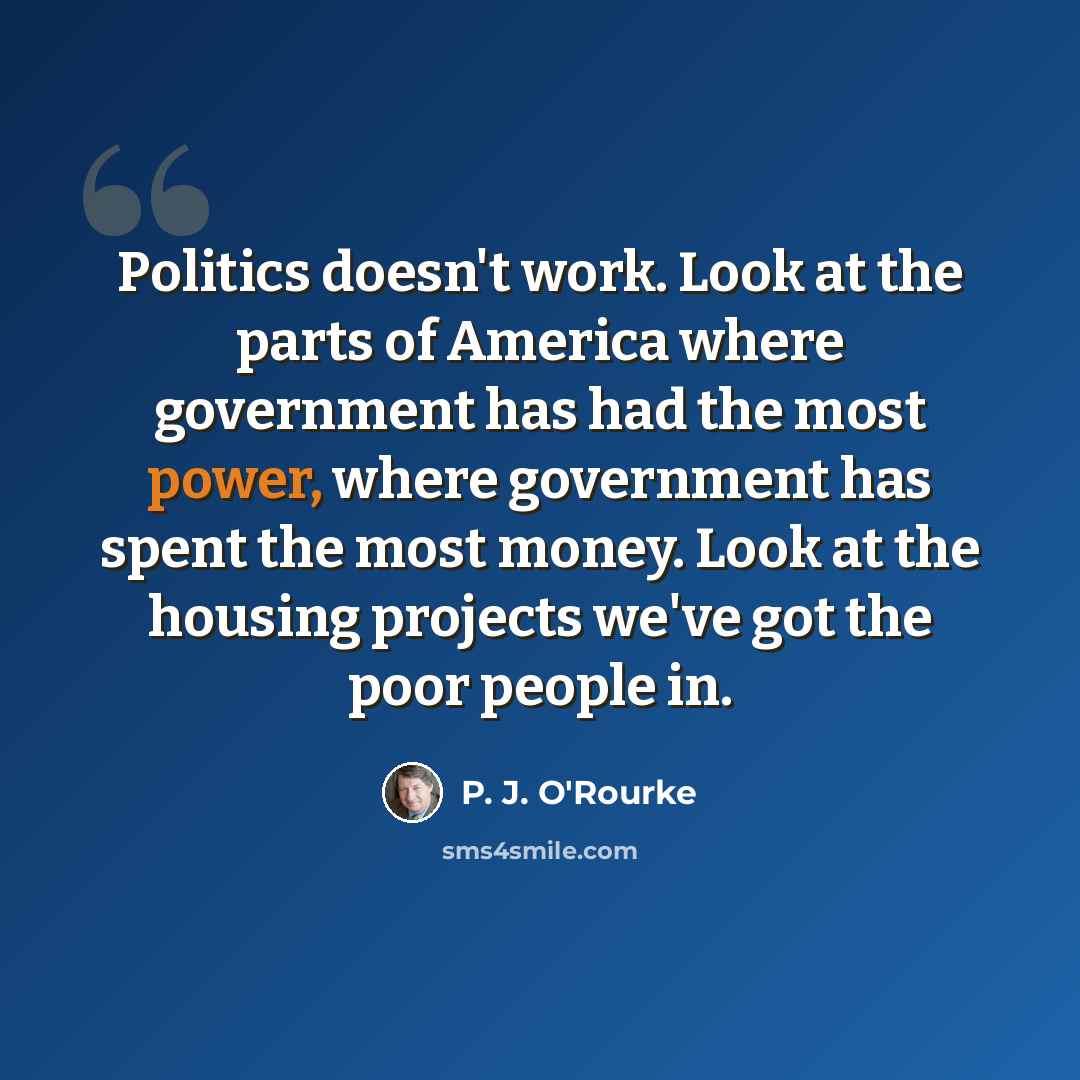 “Politics doesn't work. Look at the parts of America where government has had the most power, where government has spent the most money. Look at the housing projects we've got the poor people in.” quote by P. J. O'Rourke