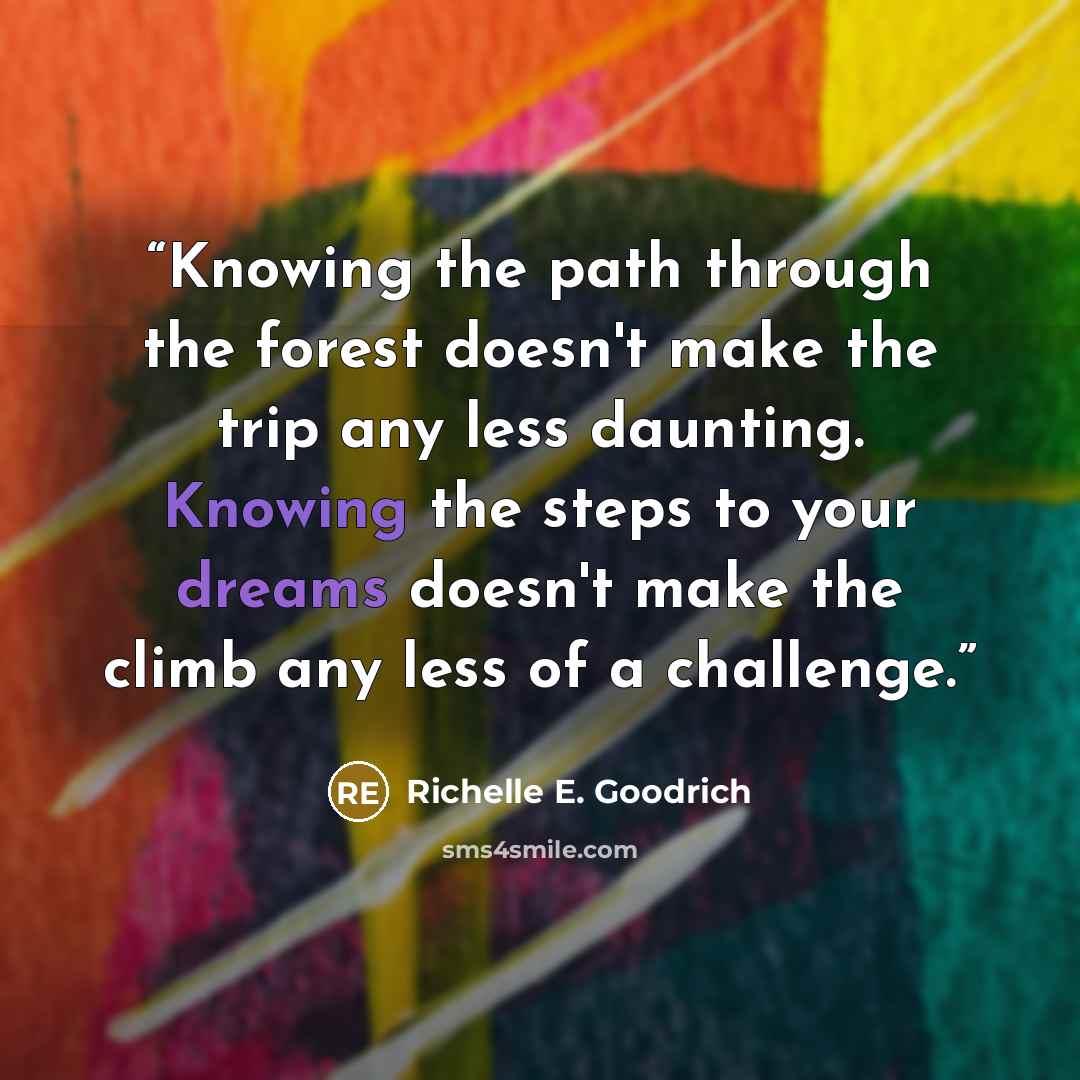 “Knowing the path through the forest doesn't make the trip any less daunting. Knowing the steps to your dreams doesn't make the climb any less of a challenge.” quote by Richelle E. Goodrich