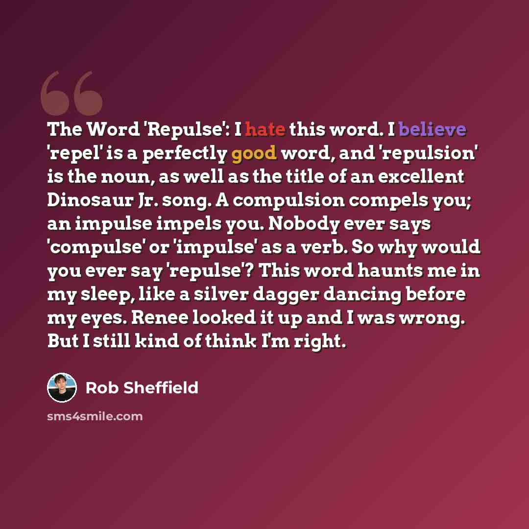 “The Word 'Repulse': I hate this word. I believe 'repel' is a perfectly good word, and 'repulsion' is the noun, as well as the title of an excellent Dinosaur Jr. song. A compulsion compels you; an impulse impels you. Nobody ever says 'compulse' or 'impulse' as a verb. So why would you ever say…” quote by Rob Sheffield