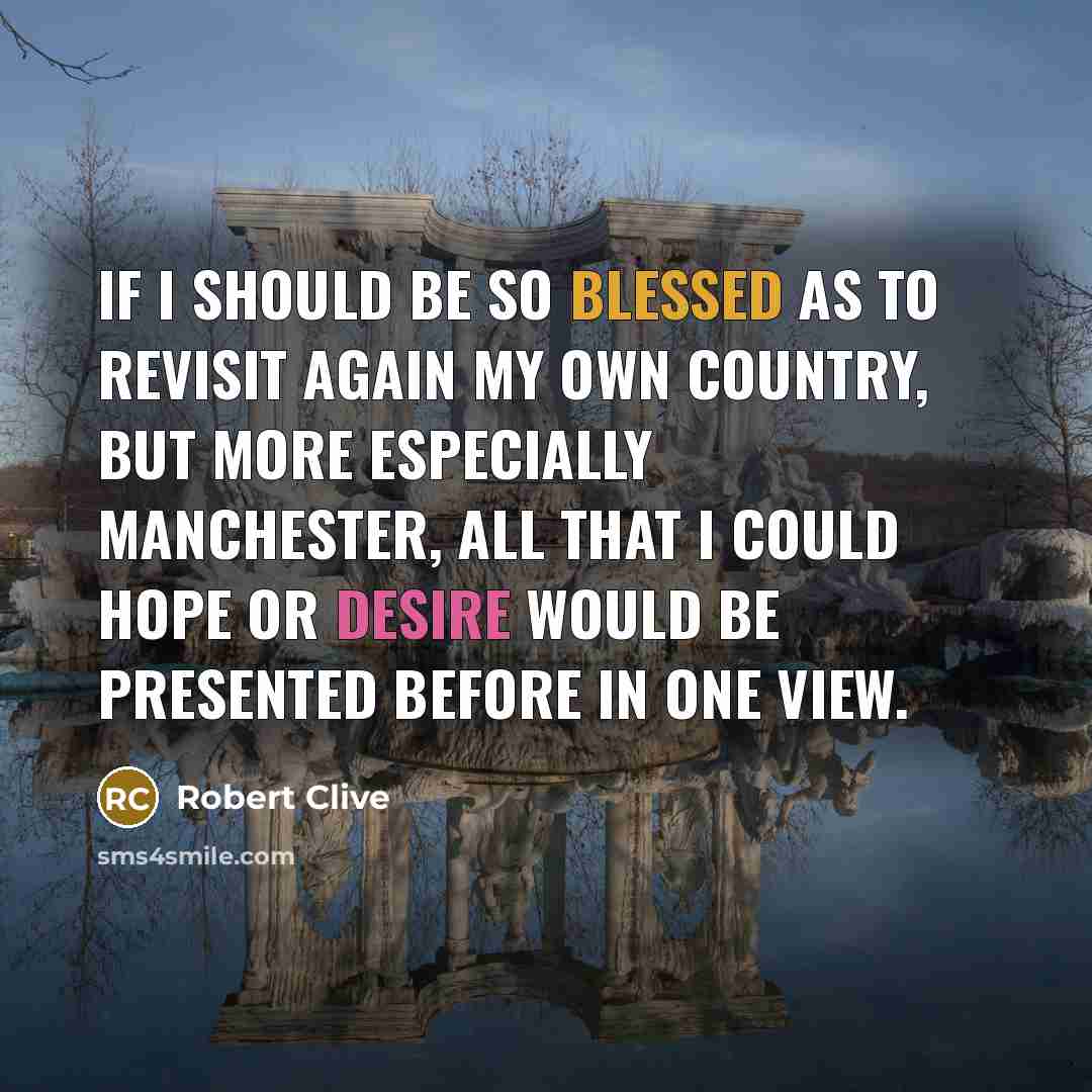 “If I should be so blessed as to revisit again my own country, but more especially Manchester, all that I could hope or desire would be presented before in one view.” quote by Robert Clive