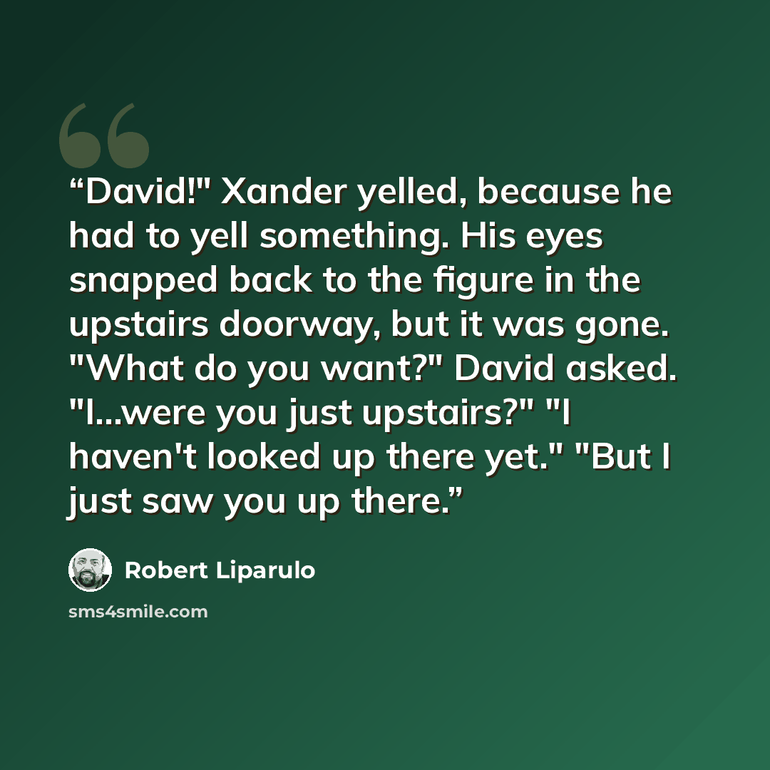 “David!" Xander yelled, because he had to yell something. His eyes snapped back to the figure in the upstairs doorway, but it was gone. "What do you want?" David asked. "I...were you just upstairs?" "I haven't looked up there yet." "But I just saw you up there.” quote by Robert Liparulo