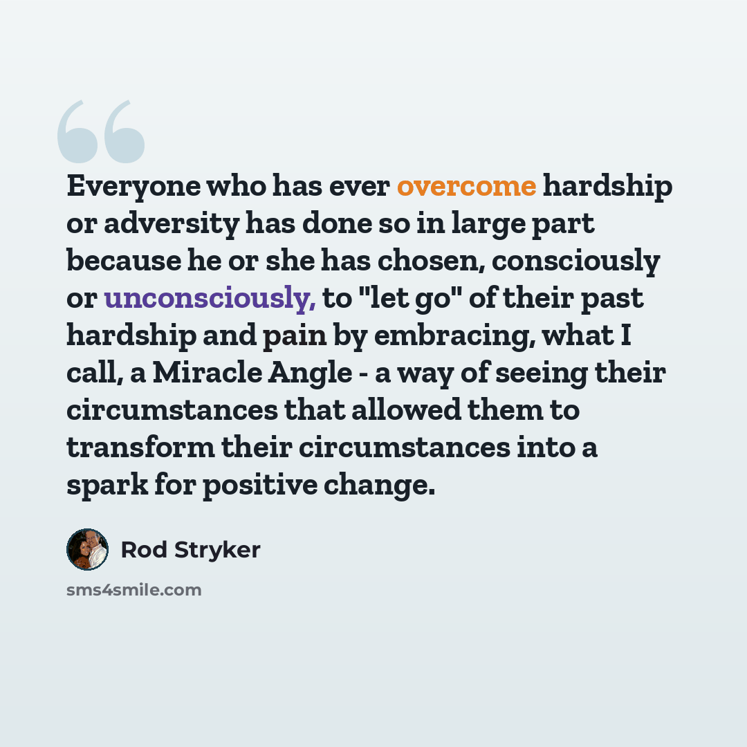 “Everyone who has ever overcome hardship or adversity has done so in large part because he or she has chosen, consciously or unconsciously, to "let go" of their past hardship and pain by embracing, what I call, a Miracle Angle - a way of seeing their circumstances that allowed them to transform…” quote by Rod Stryker
