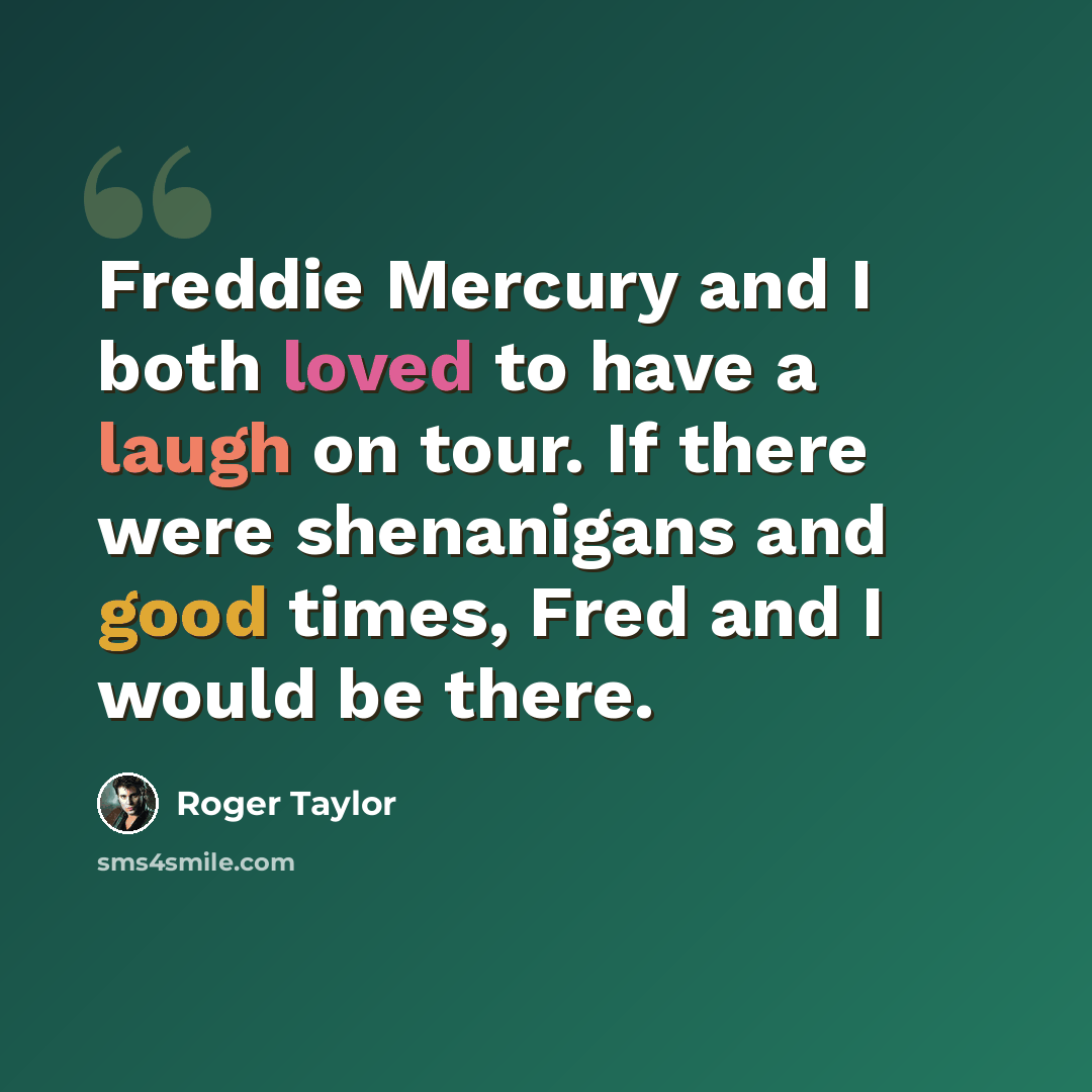 “Freddie Mercury and I both loved to have a laugh on tour. If there were shenanigans and good times, Fred and I would be there.” quote by Roger Taylor