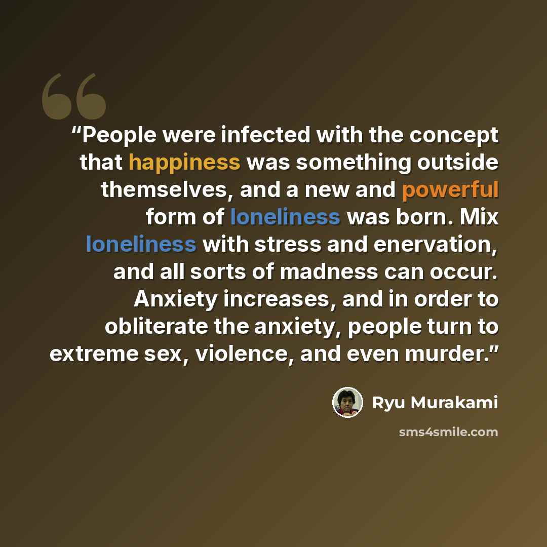 “People were infected with the concept that happiness was something outside themselves, and a new and powerful form of loneliness was born. Mix loneliness with stress and enervation, and all sorts of madness can occur. Anxiety increases, and in order to obliterate the anxiety, people turn to…” quote by Ryū Murakami
