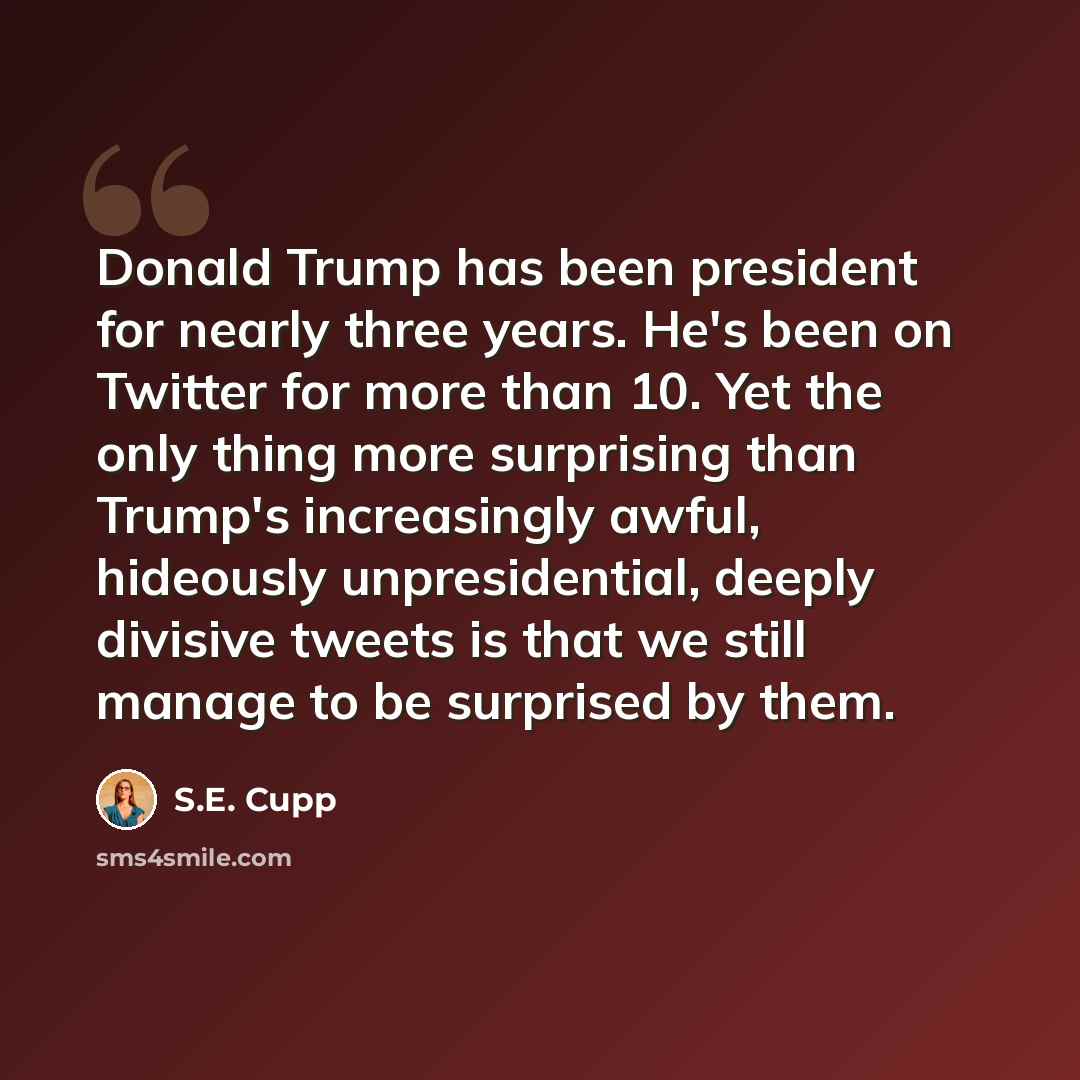 “Donald Trump has been president for nearly three years. He's been on Twitter for more than 10. Yet the only thing more surprising than Trump's increasingly awful, hideously unpresidential, deeply divisive tweets is that we still manage to be surprised by them.” quote by S.E. Cupp