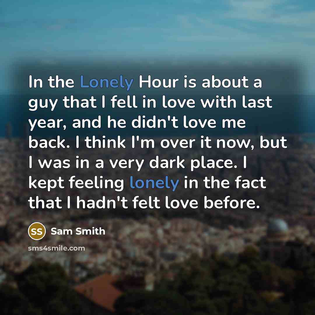 “In the Lonely Hour is about a guy that I fell in love with last year, and he didn't love me back. I think I'm over it now, but I was in a very dark place. I kept feeling lonely in the fact that I hadn't felt love before.” quote by Sam Smith