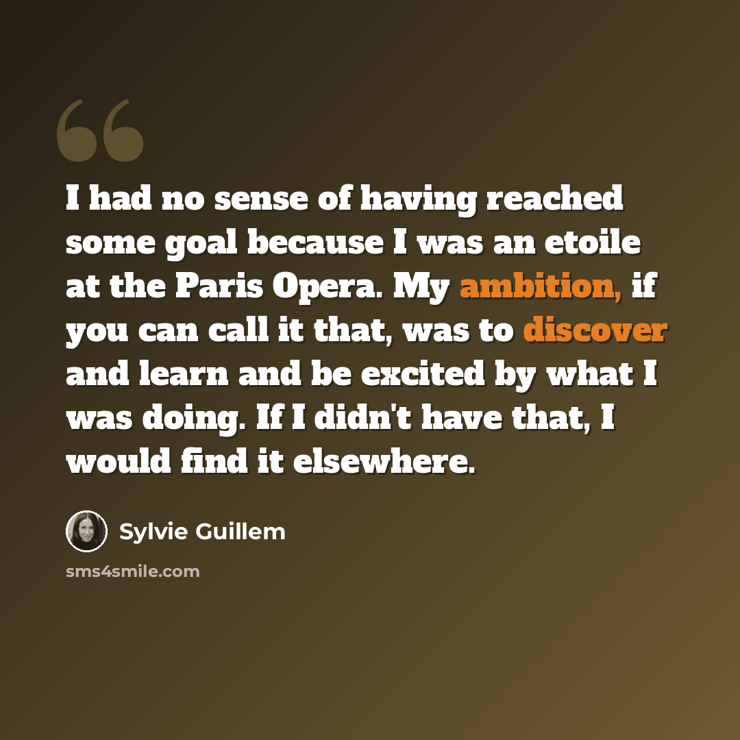 “I had no sense of having reached some goal because I was an etoile at the Paris Opera. My ambition, if you can call it that, was to discover and learn and be excited by what I was doing. If I didn't have that, I would find it elsewhere.” quote by Sylvie Guillem