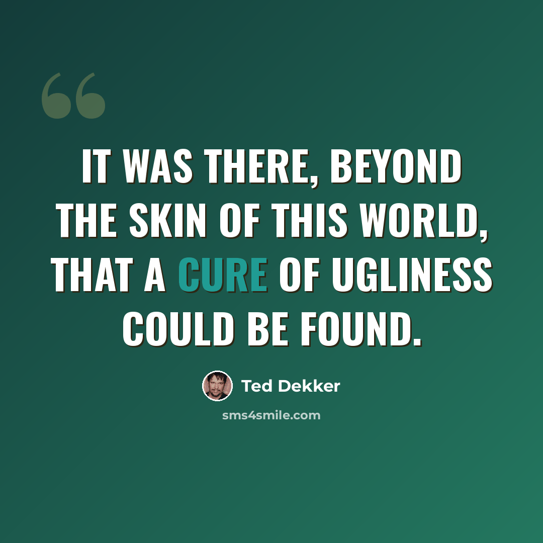 “It was there, beyond the skin of this world, that a cure of ugliness could be found.” quote by Ted Dekker