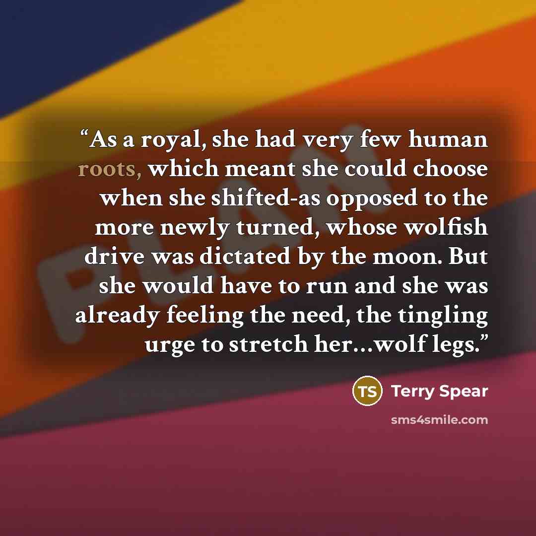 “As a royal, she had very few human roots, which meant she could choose when she shifted-as opposed to the more newly turned, whose wolfish drive was dictated by the moon. But she would have to run and she was already feeling the need, the tingling urge to stretch her…wolf legs.” quote by Terry Spear