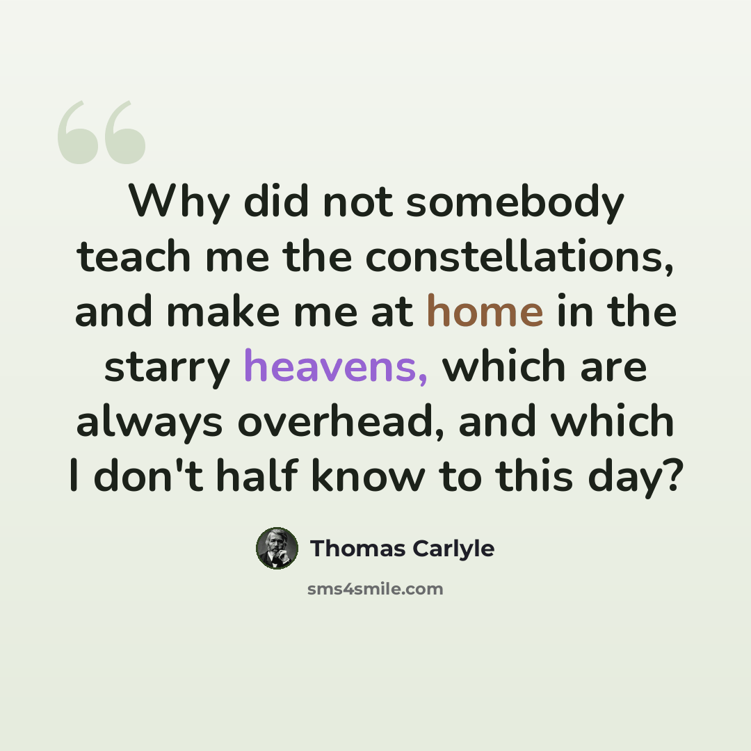 “Why did not somebody teach me the constellations, and make me at home in the starry heavens, which are always overhead, and which I don't half know to this day?” quote by Thomas Carlyle