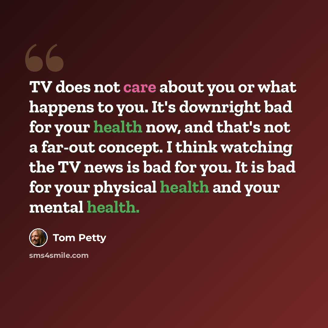 “TV does not care about you or what happens to you. It's downright bad for your health now, and that's not a far-out concept. I think watching the TV news is bad for you. It is bad for your physical health and your mental health.” quote by Tom Petty