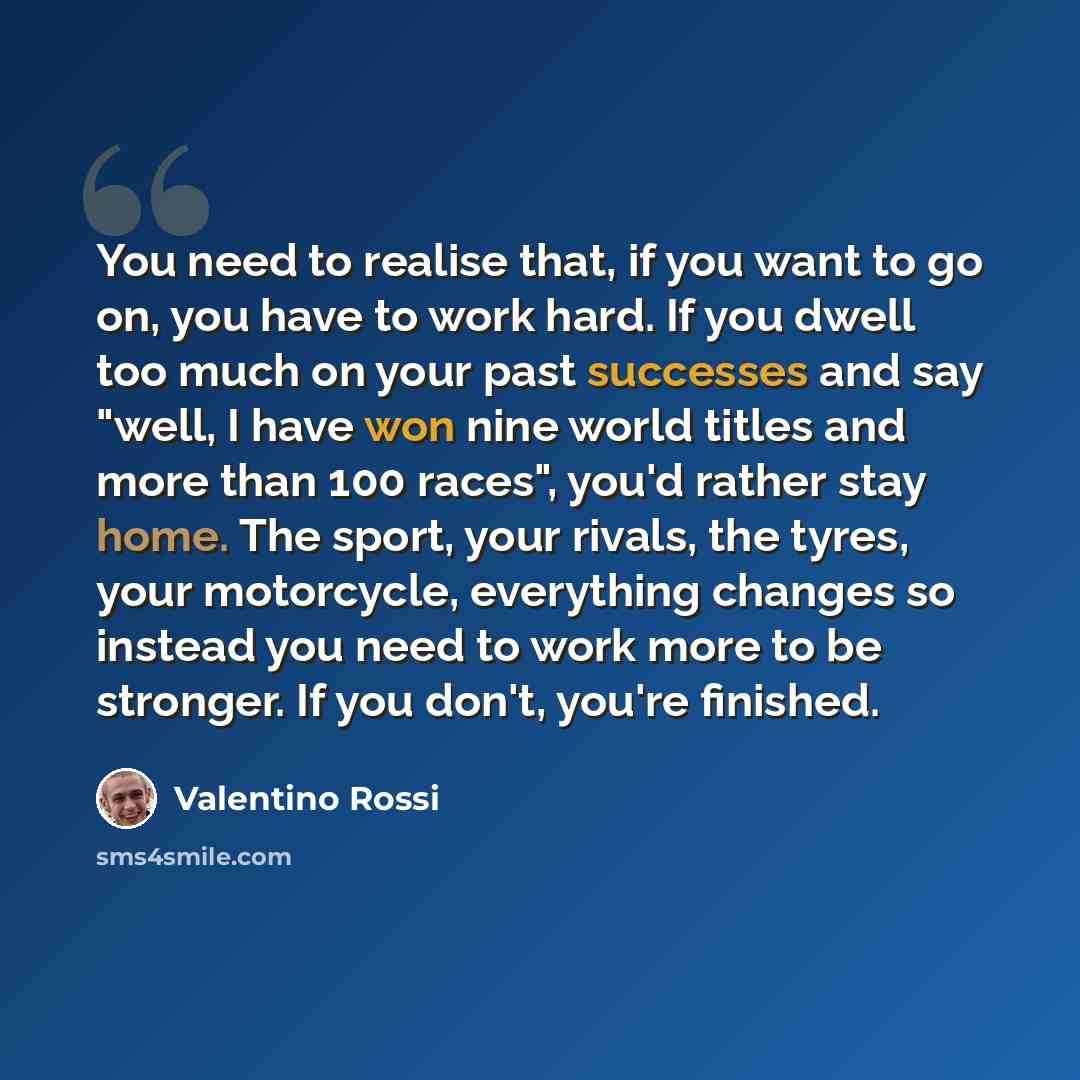 “You need to realise that, if you want to go on, you have to work hard. If you dwell too much on your past successes and say "well, I have won nine world titles and more than 100 races", you'd rather stay home. The sport, your rivals, the tyres, your motorcycle, everything changes so instead you…” quote by Valentino Rossi