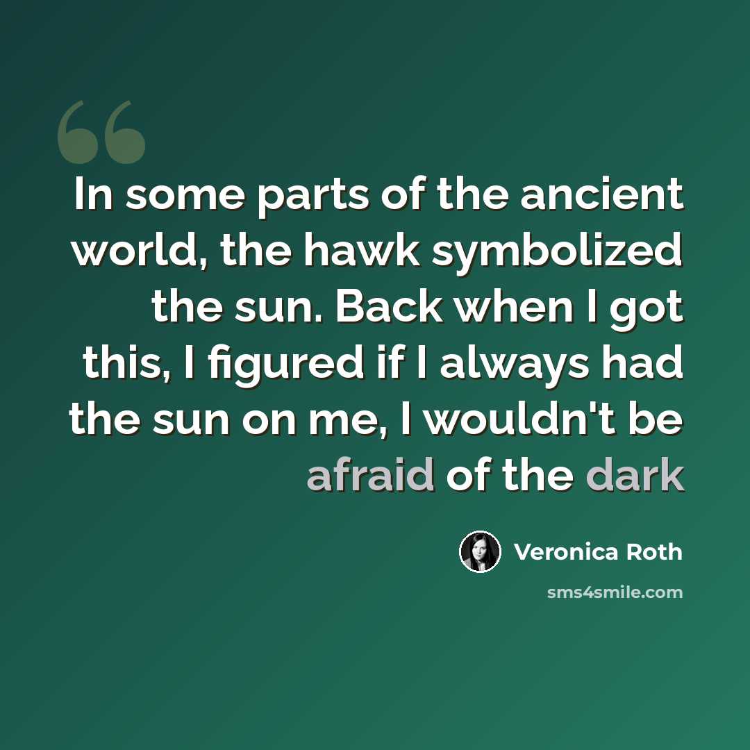 “In some parts of the ancient world, the hawk symbolized the sun. Back when I got this, I figured if I always had the sun on me, I wouldn't be afraid of the dark” quote by Veronica Roth