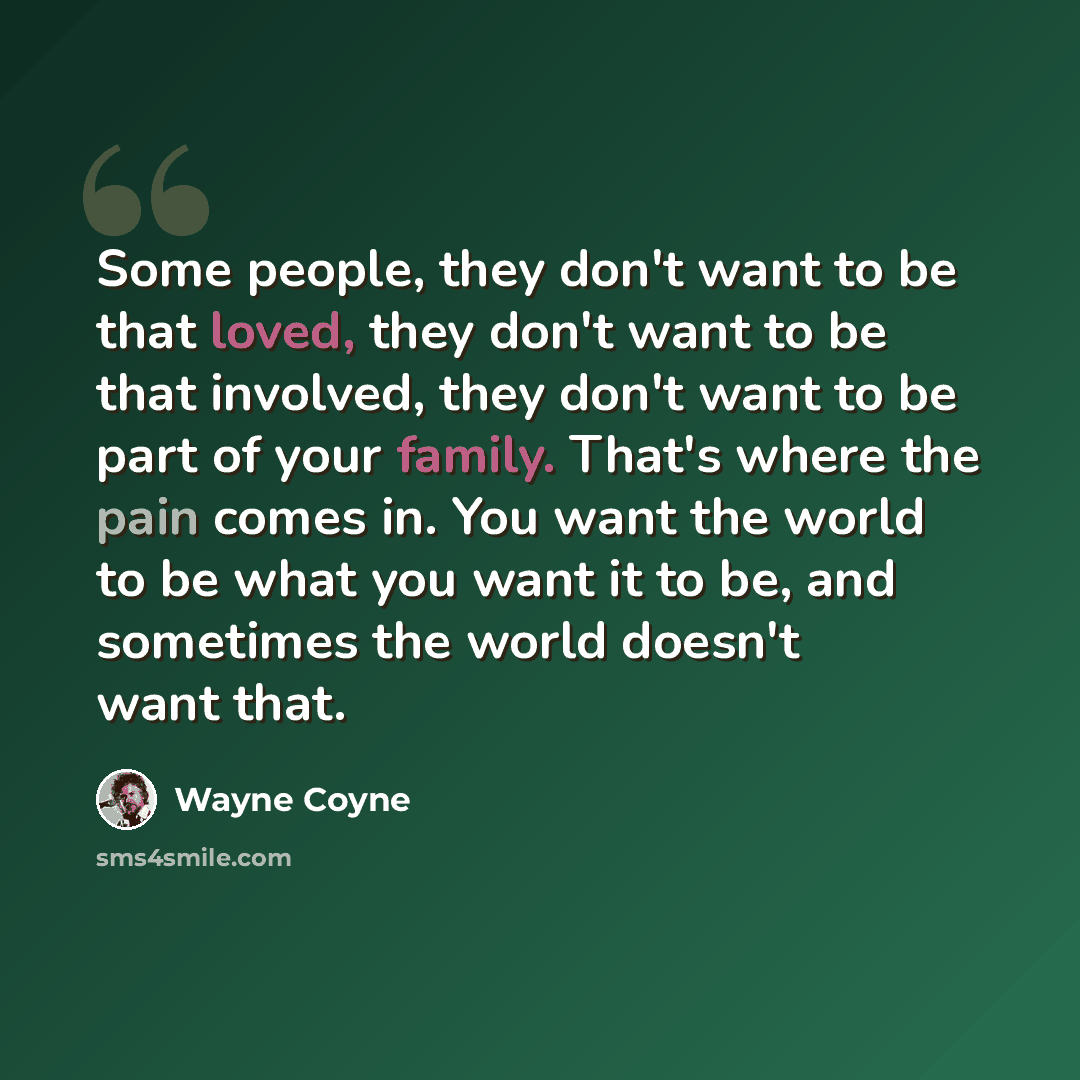 “Some people, they don't want to be that loved, they don't want to be that involved, they don't want to be part of your family. That's where the pain comes in. You want the world to be what you want it to be, and sometimes the world doesn't want that.” quote by Wayne Coyne