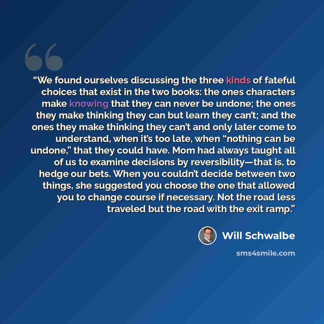 “We found ourselves discussing the three kinds of fateful choices that exist in the two books: the ones characters make knowing that they can never be undone; the ones they make thinking they can but learn they can’t; and the ones they make thinking they can’t and only later come to understand…” quote by Will Schwalbe