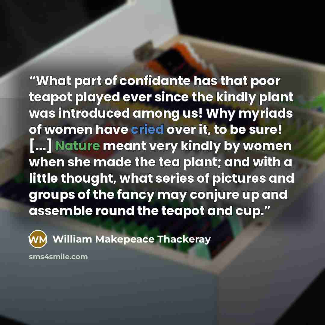 “What part of confidante has that poor teapot played ever since the kindly plant was introduced among us! Why myriads of women have cried over it, to be sure! [...] Nature meant very kindly by women when she made the tea plant; and with a little thought, what series of pictures and groups of the…” quote by William Makepeace Thackeray