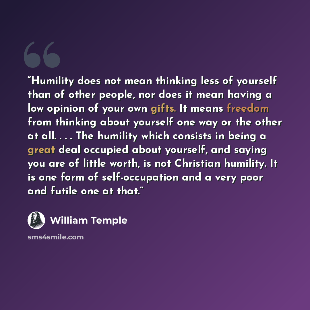 “Humility does not mean thinking less of yourself than of other people, nor does it mean having a low opinion of your own gifts. It means freedom from thinking about yourself one way or the other at all. . . . The humility which consists in being a great deal occupied about yourself, and saying you…” quote by William Temple