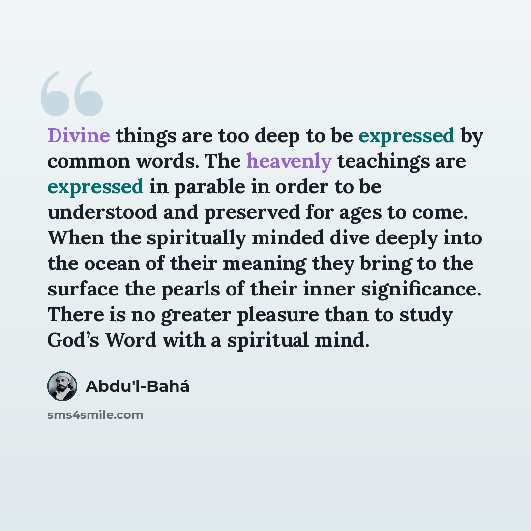 “Divine things are too deep to be expressed by common words. The heavenly teachings are expressed in parable in order to be understood and preserved for ages to come. When the spiritually minded dive deeply into the ocean of their meaning they bring to the surface the pearls of their inner…” quote by Abdu'l-Bahá