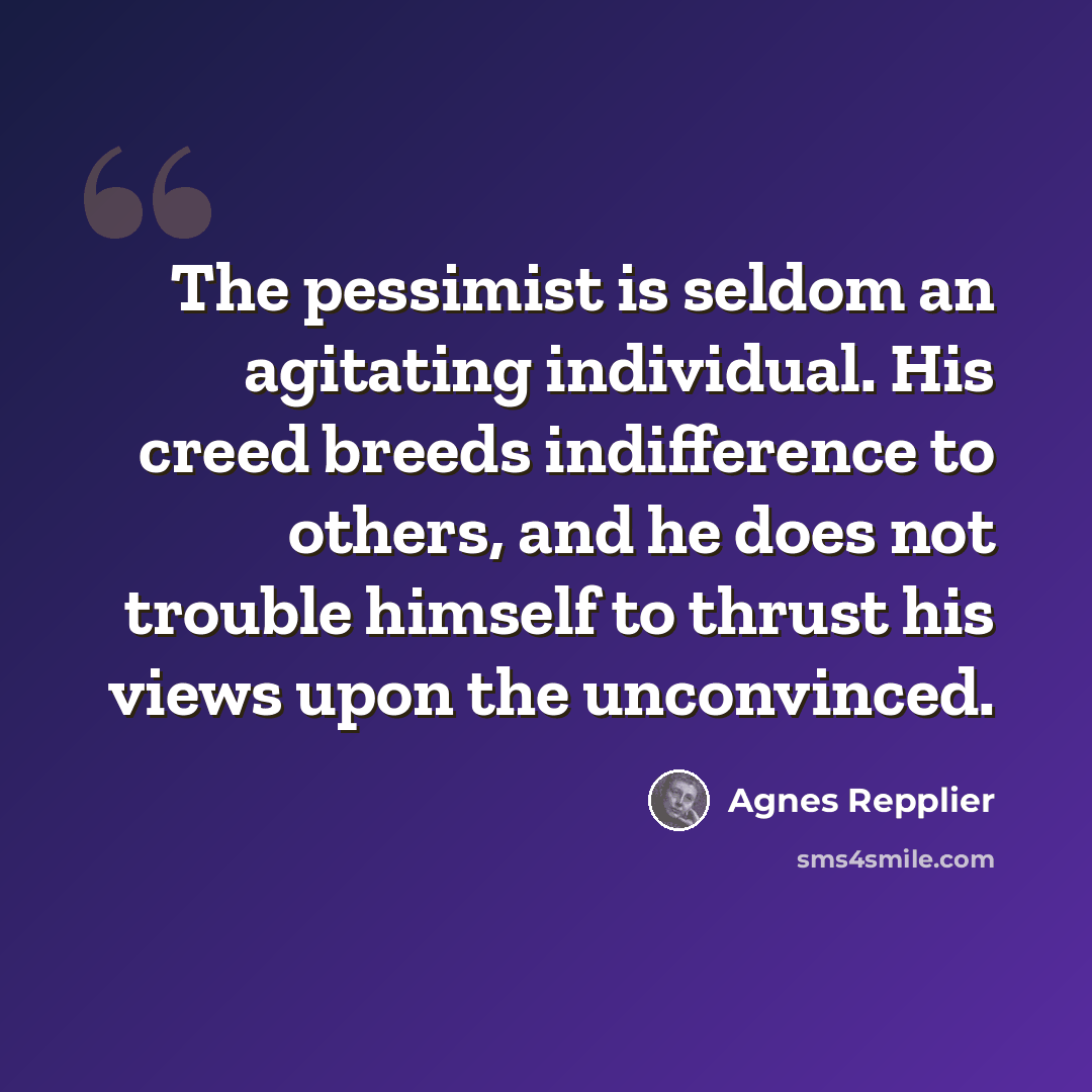“The pessimist is seldom an agitating individual. His creed breeds indifference to others, and he does not trouble himself to thrust his views upon the unconvinced.” quote by Agnes Repplier
