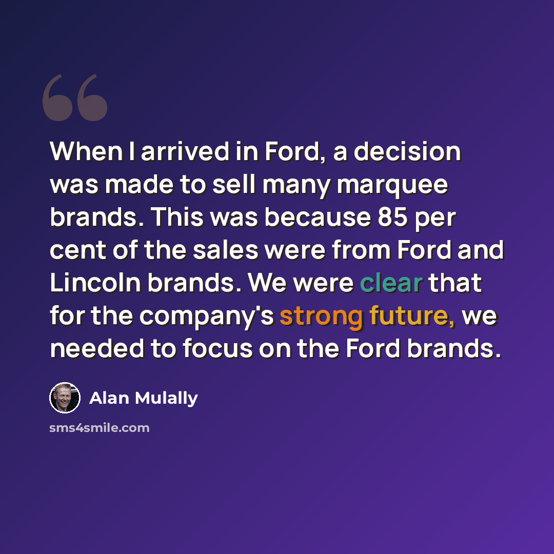 “When I arrived in Ford, a decision was made to sell many marquee brands. This was because 85 per cent of the sales were from Ford and Lincoln brands. We were clear that for the company's strong future, we needed to focus on the Ford brands.” quote by Alan Mulally