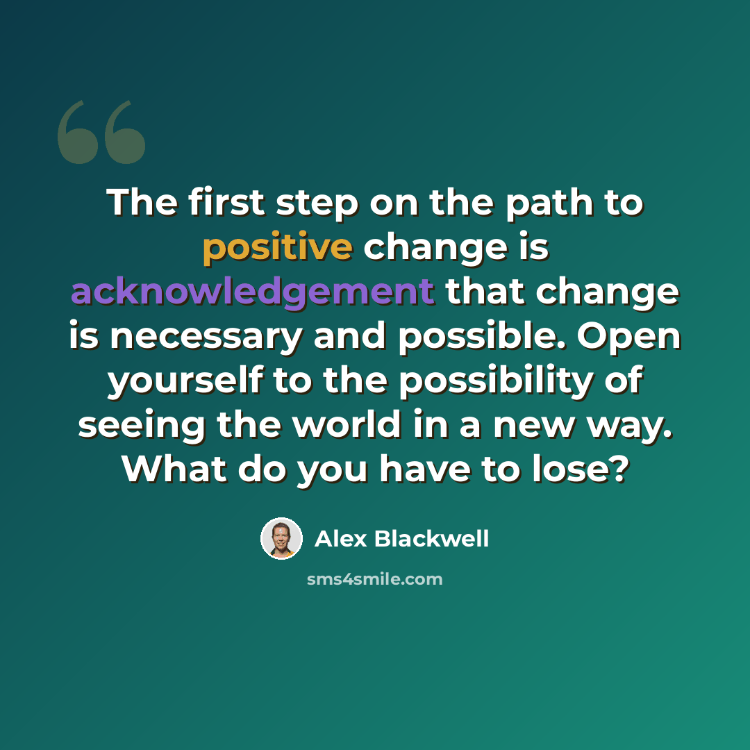 “The first step on the path to positive change is acknowledgement that change is necessary and possible. Open yourself to the possibility of seeing the world in a new way. What do you have to lose?” quote by Alex Blackwell