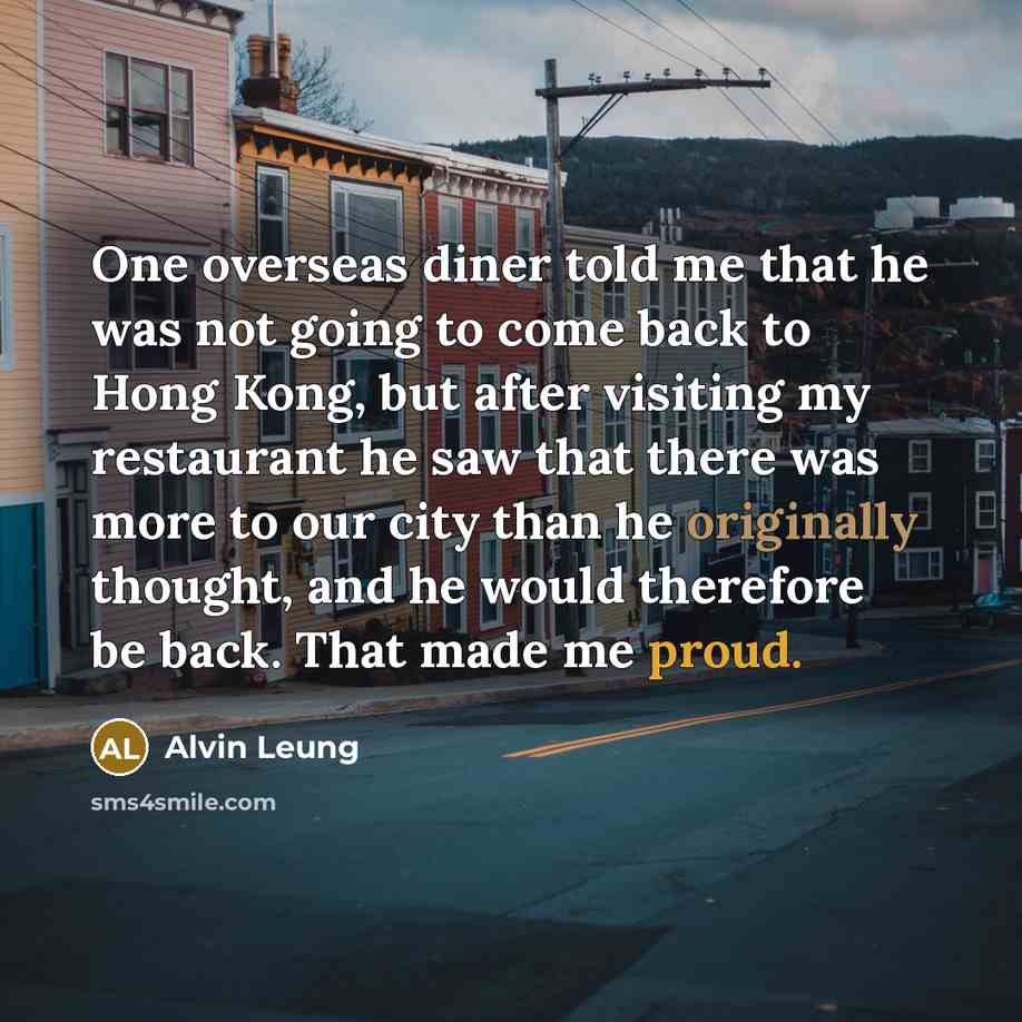 “One overseas diner told me that he was not going to come back to Hong Kong, but after visiting my restaurant he saw that there was more to our city than he originally thought, and he would therefore be back. That made me proud.” quote by Alvin Leung