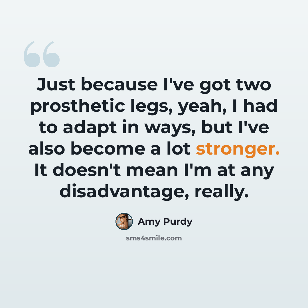 “Just because I've got two prosthetic legs, yeah, I had to adapt in ways, but I've also become a lot stronger. It doesn't mean I'm at any disadvantage, really.” quote by Amy Purdy