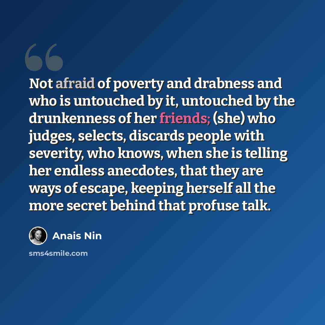 “Not afraid of poverty and drabness and who is untouched by it, untouched by the drunkenness of her friends; (she) who judges, selects, discards people with severity, who knows, when she is telling her endless anecdotes, that they are ways of escape, keeping herself all the more secret behind that…” quote by Anais Nin