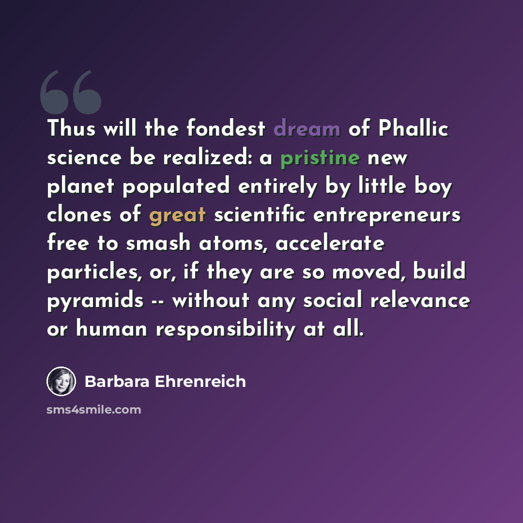 “Thus will the fondest dream of Phallic science be realized: a pristine new planet populated entirely by little boy clones of great scientific entrepreneurs free to smash atoms, accelerate particles, or, if they are so moved, build pyramids -- without any social relevance or human responsibility at…” quote by Barbara Ehrenreich