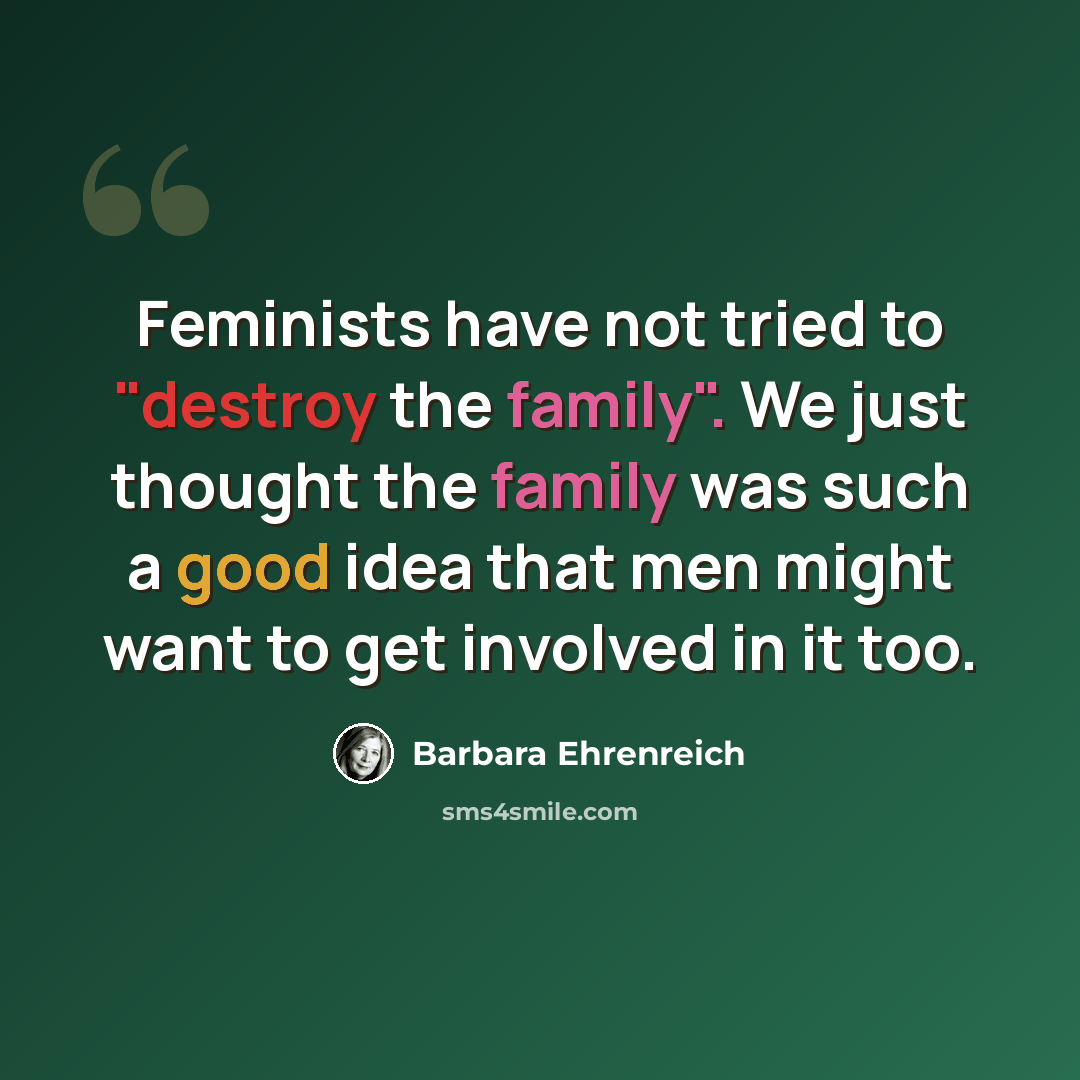 “Feminists have not tried to "destroy the family". We just thought the family was such a good idea that men might want to get involved in it too.” quote by Barbara Ehrenreich