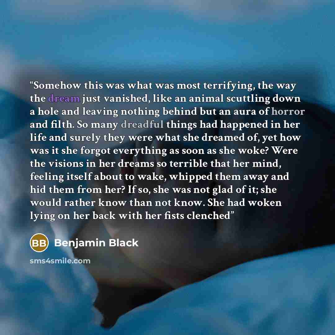 “Somehow this was what was most terrifying, the way the dream just vanished, like an animal scuttling down a hole and leaving nothing behind but an aura of horror and filth. So many dreadful things had happened in her life and surely they were what she dreamed of, yet how was it she forgot…” quote by Benjamin Black
