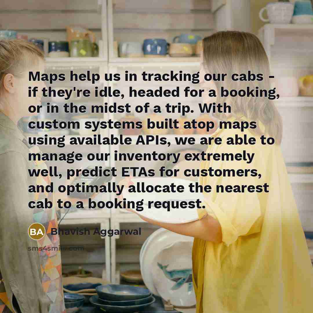“Maps help us in tracking our cabs - if they're idle, headed for a booking, or in the midst of a trip. With custom systems built atop maps using available APIs, we are able to manage our inventory extremely well, predict ETAs for customers, and optimally allocate the nearest cab to a booking request.” quote by Bhavish Aggarwal