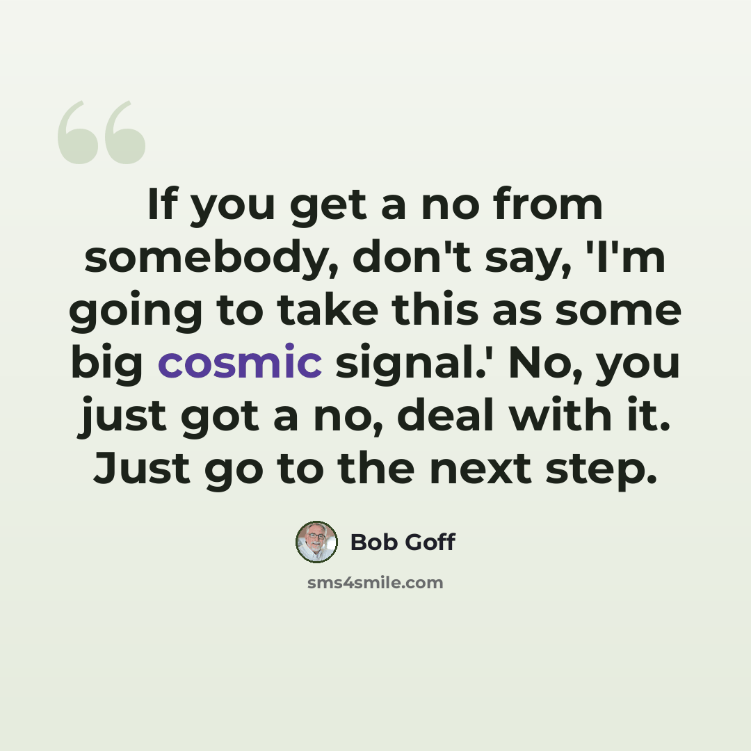 “If you get a no from somebody, don't say, 'I'm going to take this as some big cosmic signal.' No, you just got a no, deal with it. Just go to the next step.” quote by Bob Goff