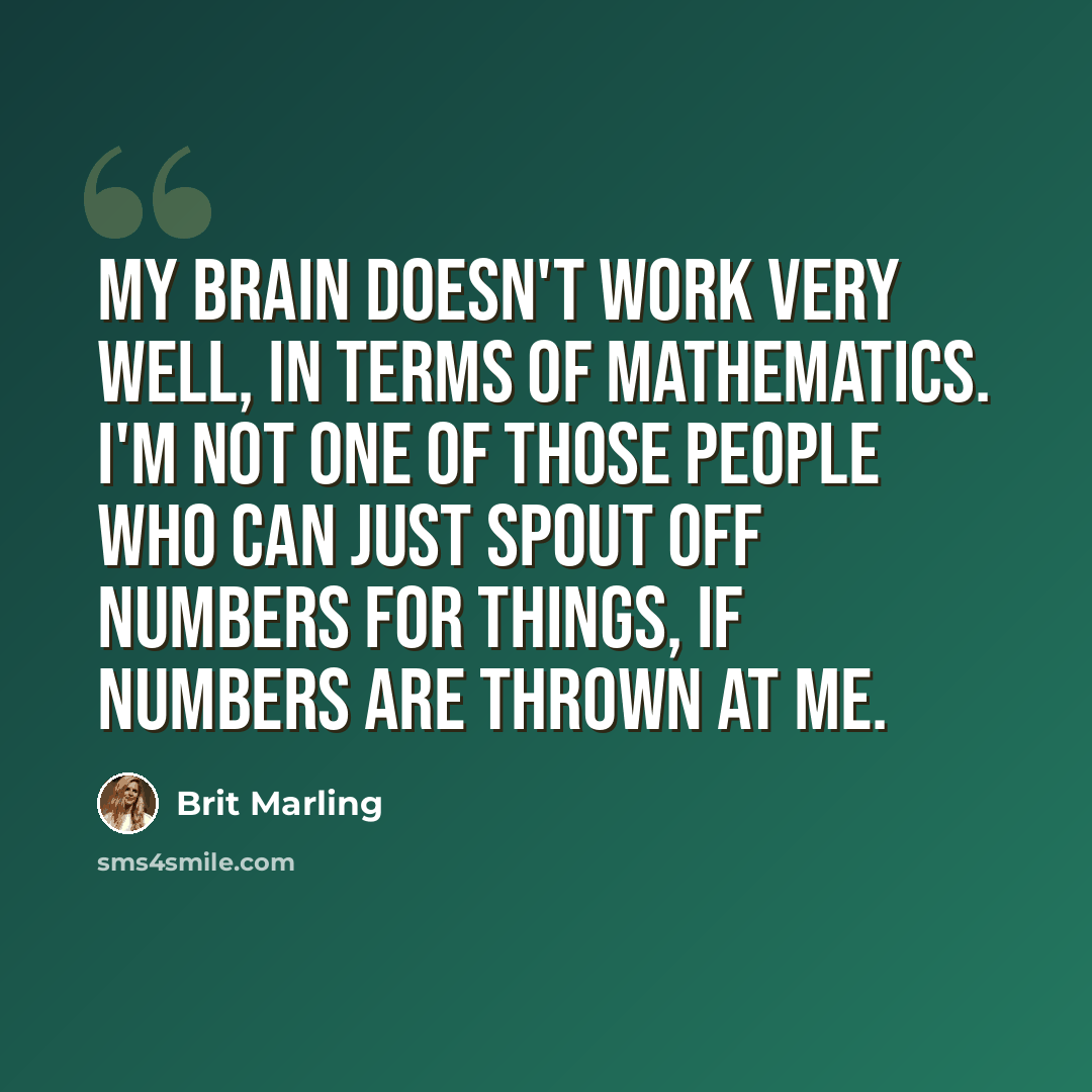 “My brain doesn't work very well, in terms of mathematics. I'm not one of those people who can just spout off numbers for things, if numbers are thrown at me.” quote by Brit Marling