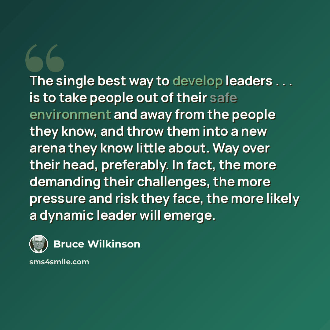 “The single best way to develop leaders . . . is to take people out of their safe environment and away from the people they know, and throw them into a new arena they know little about. Way over their head, preferably. In fact, the more demanding their challenges, the more pressure and risk they…” quote by Bruce Wilkinson
