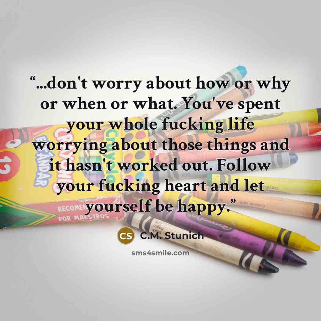 “...don't worry about how or why or when or what. You've spent your whole fucking life worrying about those things and it hasn't worked out. Follow your fucking heart and let yourself be happy.” quote by C.M. Stunich
