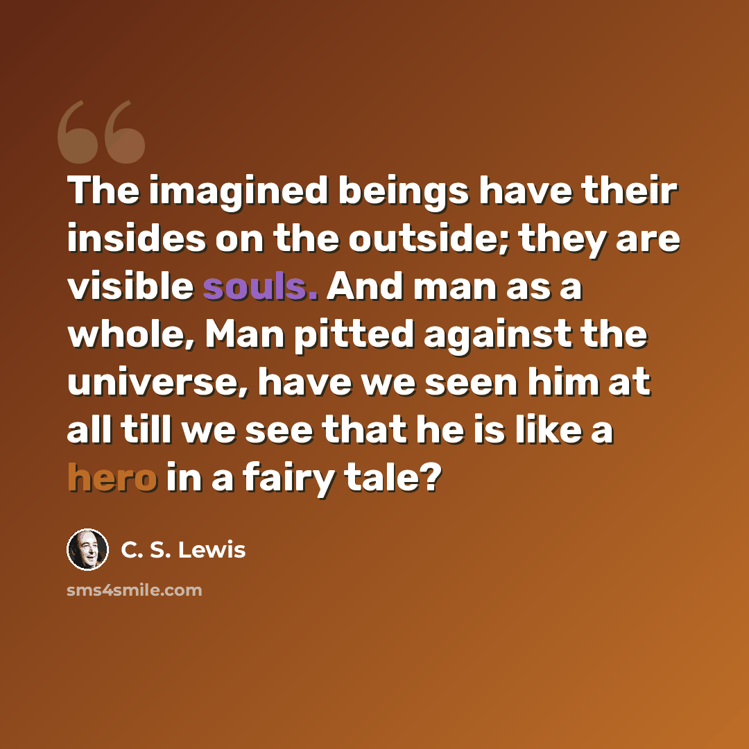 “The imagined beings have their insides on the outside; they are visible souls. And man as a whole, Man pitted against the universe, have we seen him at all till we see that he is like a hero in a fairy tale?” quote by C. S. Lewis
