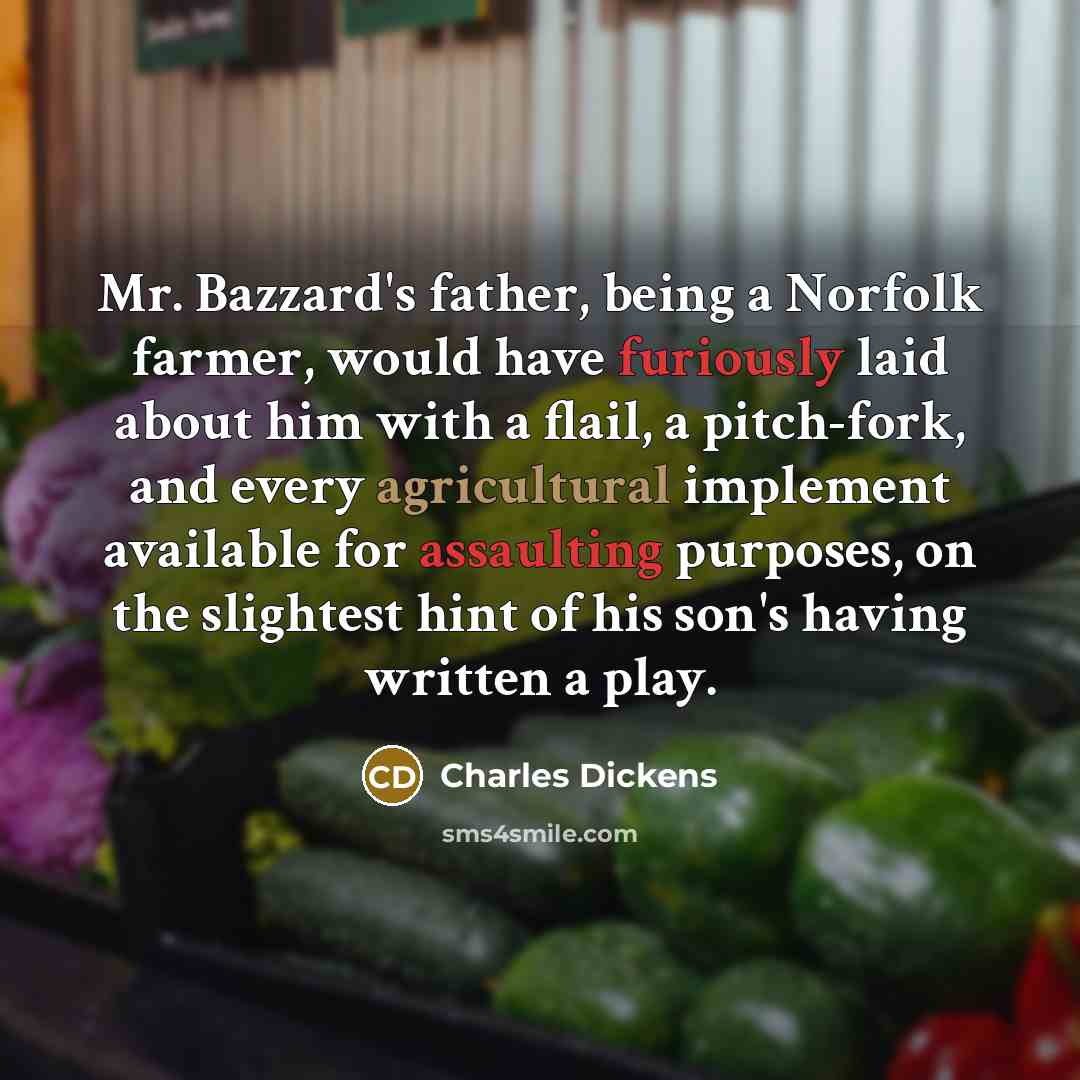 “Mr. Bazzard's father, being a Norfolk farmer, would have furiously laid about him with a flail, a pitch-fork, and every agricultural implement available for assaulting purposes, on the slightest hint of his son's having written a play.” quote by Charles Dickens