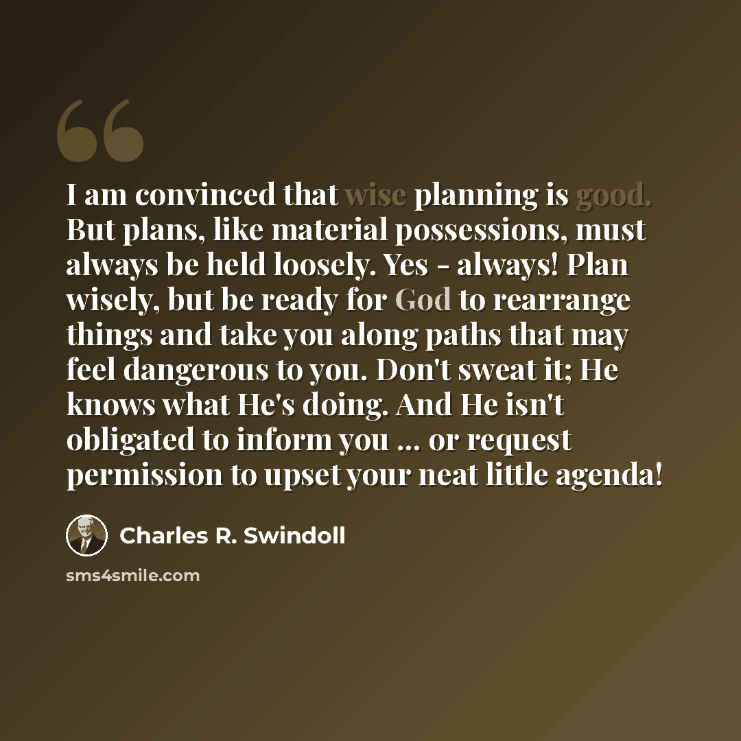 “I am convinced that wise planning is good. But plans, like material possessions, must always be held loosely. Yes - always! Plan wisely, but be ready for God to rearrange things and take you along paths that may feel dangerous to you. Don't sweat it; He knows what He's doing. And He isn't…” quote by Charles R. Swindoll